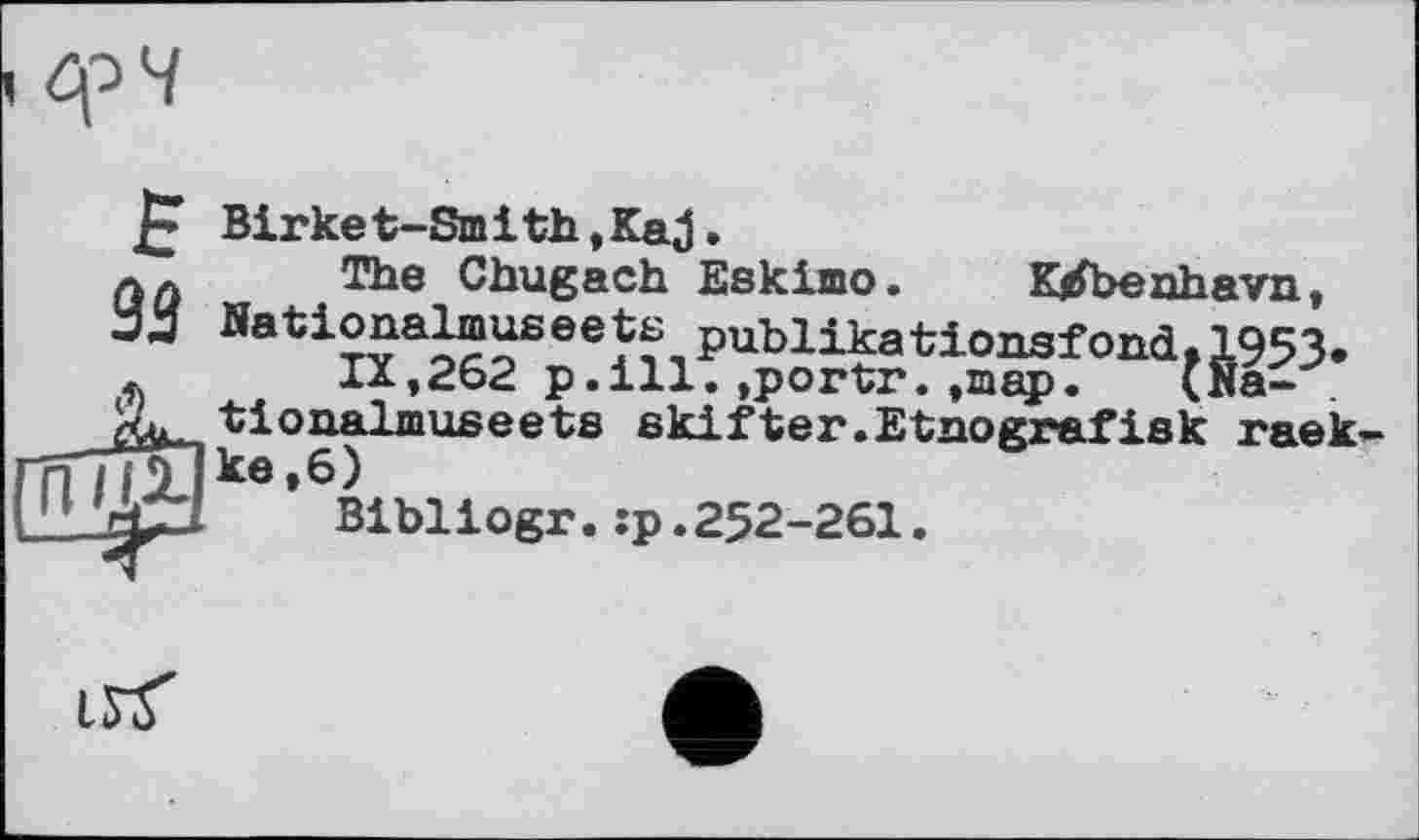 ﻿Ц>4
£
Irt'
Birket-Smith,Kaj•
The Chugach Eskimo. K/benhavn, aatl^“Epe«^lPublikatio^fOna(J953. tionalmuseets skifter.Etnografisk raek-ke,6)
Bibliogr.:p.252-261.